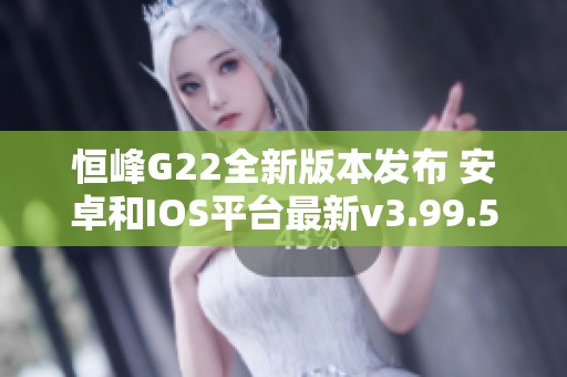 恒峰G22全新版本發布 安卓和IOS平臺最新v3.99.5更新解析