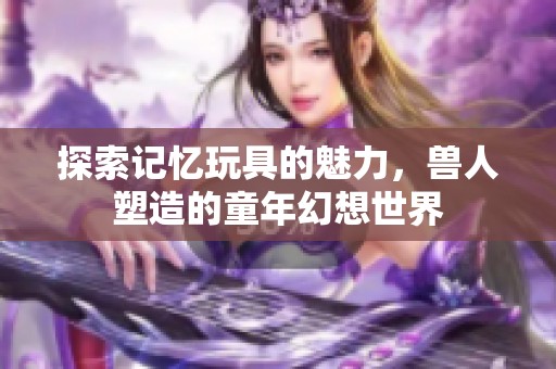 探索記憶玩具的魅力，獸人塑造的童年幻想世界