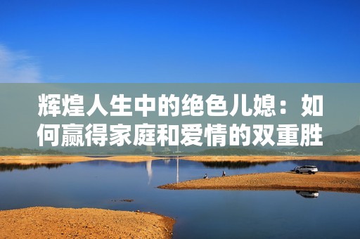 輝煌人生中的絕色兒媳：如何贏得家庭和愛情的雙重勝利