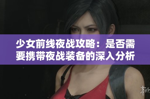 少女前線夜戰攻略：是否需要攜帶夜戰裝備的深入分析