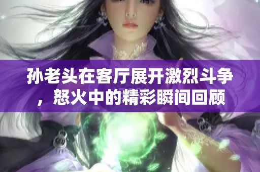 孫老頭在客廳展開激烈斗爭，怒火中的精彩瞬間回顧
