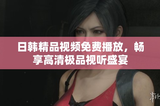 日韓精品視頻免費播放，暢享高清極品視聽盛宴