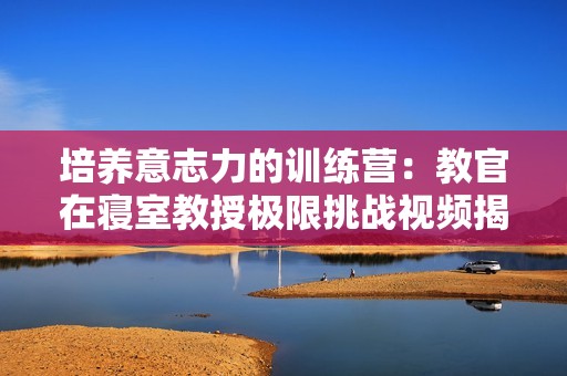 培養(yǎng)意志力的訓練營：教官在寢室教授極限挑戰(zhàn)視頻揭秘