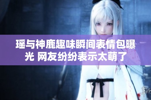 瑤與神鹿趣味瞬間表情包曝光 網(wǎng)友紛紛表示太萌了