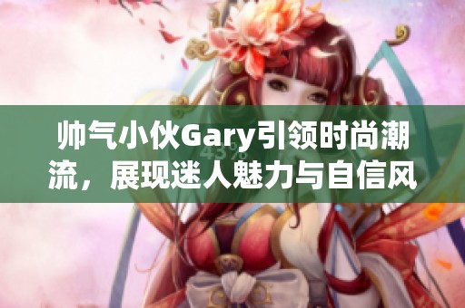 帥氣小伙Gary引領(lǐng)時尚潮流，展現(xiàn)迷人魅力與自信風采