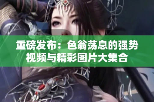 重磅發(fā)布：色翁蕩息的強(qiáng)勢視頻與精彩圖片大集合
