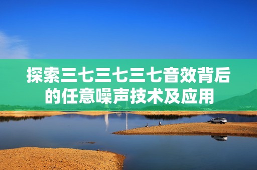 探索三七三七三七音效背后的任意噪聲技術(shù)及應(yīng)用