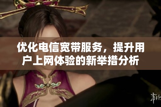 優化電信寬帶服務，提升用戶上網體驗的新舉措分析