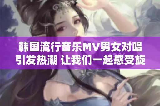 韓國(guó)流行音樂(lè)MV男女對(duì)唱引發(fā)熱潮 讓我們一起感受旋律魅力