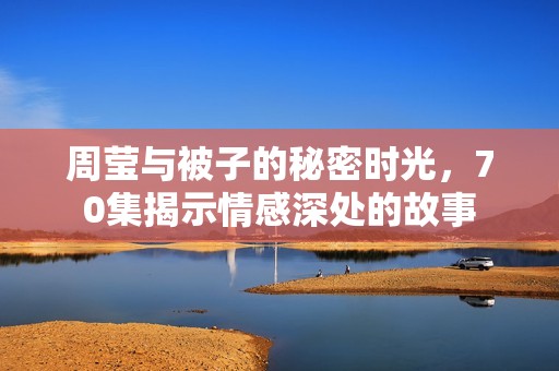 周瑩與被子的秘密時光，70集揭示情感深處的故事