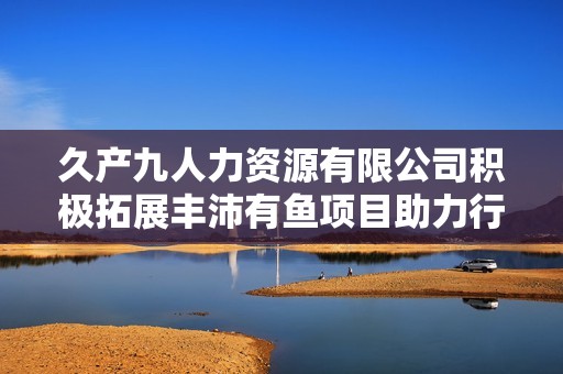 久產九人力資源有限公司積極拓展豐沛有魚項目助力行業發展