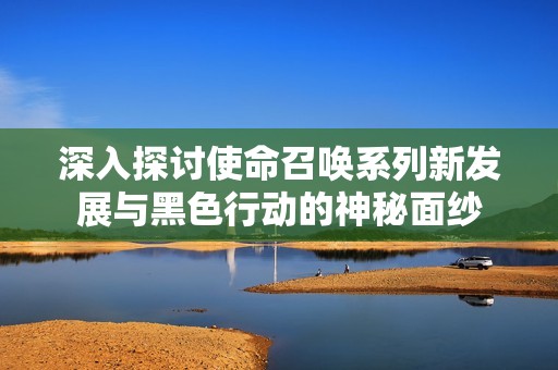 深入探討使命召喚系列新發(fā)展與黑色行動的神秘面紗
