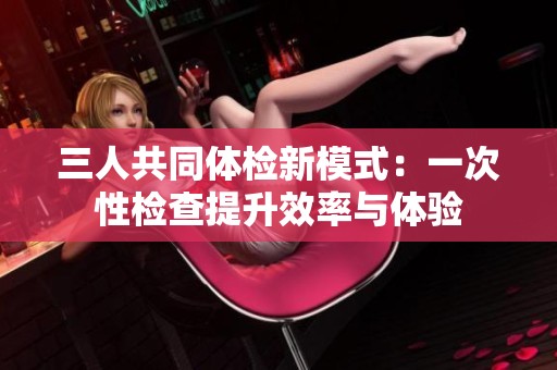 三人共同體檢新模式：一次性檢查提升效率與體驗