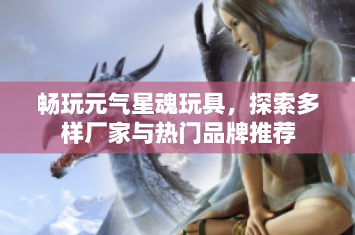 暢玩元氣星魂玩具，探索多樣廠家與熱門品牌推薦