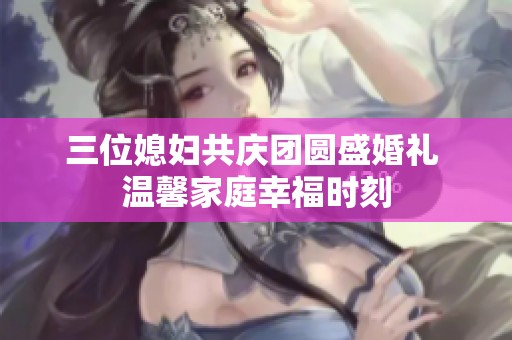 三位媳婦共慶團圓盛婚禮 溫馨家庭幸福時刻