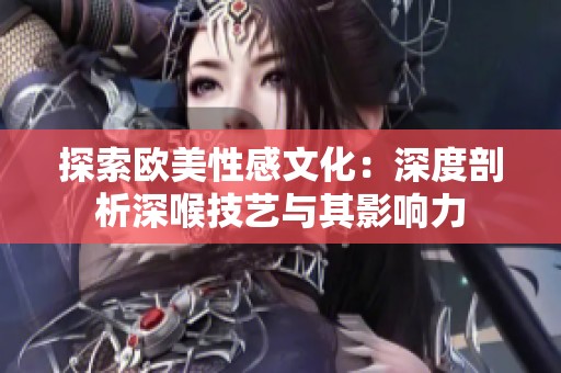 探索歐美性感文化：深度剖析深喉技藝與其影響力