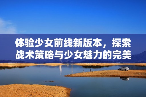 體驗少女前線新版本，探索戰術策略與少女魅力的完美結合