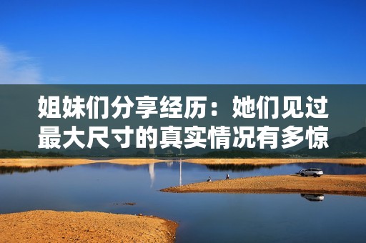 姐妹們分享經歷：她們見過最大尺寸的真實情況有多驚人