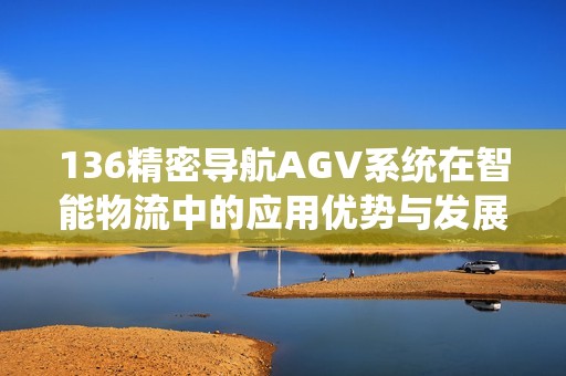 136精密導(dǎo)航AGV系統(tǒng)在智能物流中的應(yīng)用優(yōu)勢與發(fā)展前景分析
