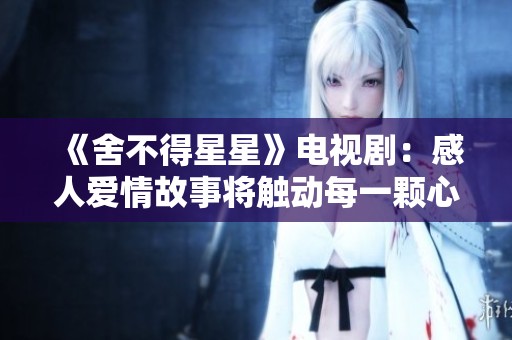 《舍不得星星》電視劇：感人愛情故事將觸動每一顆心靈