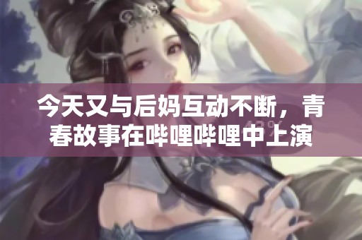 今天又與后媽互動不斷，青春故事在嗶哩嗶哩中上演
