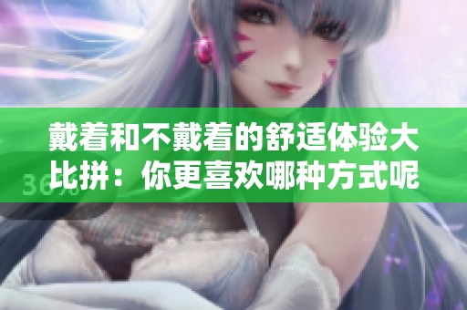 戴著和不戴著的舒適體驗大比拼：你更喜歡哪種方式呢