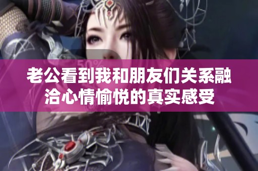 老公看到我和朋友們關(guān)系融洽心情愉悅的真實感受