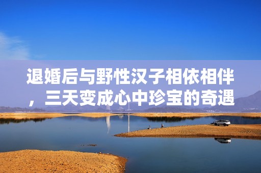 退婚后與野性漢子相依相伴，三天變成心中珍寶的奇遇升溫