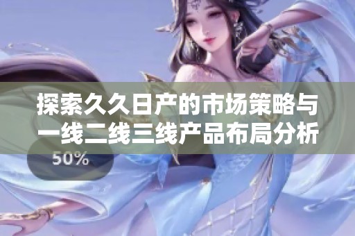 探索久久日產(chǎn)的市場策略與一線二線三線產(chǎn)品布局分析