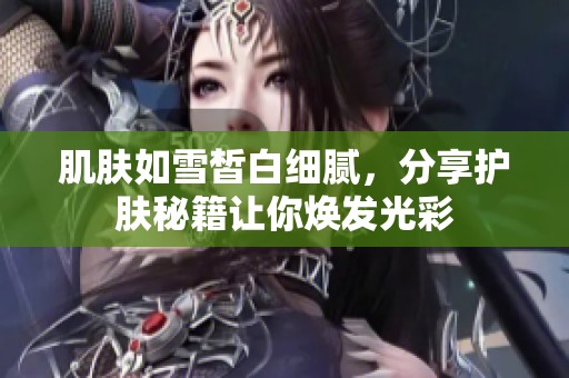 肌膚如雪皙白細膩，分享護膚秘籍讓你煥發光彩