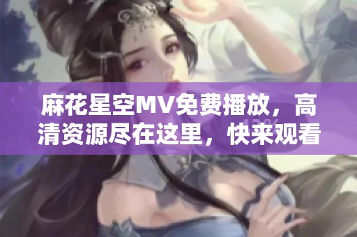 麻花星空MV免費播放，高清資源盡在這里，快來觀看吧！