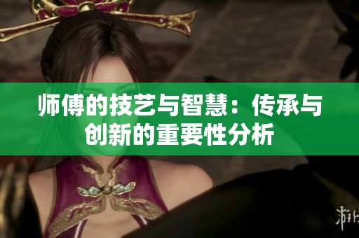 師傅的技藝與智慧：傳承與創(chuàng)新的重要性分析