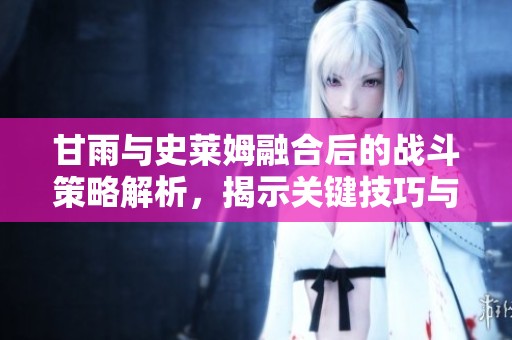 甘雨與史萊姆融合后的戰(zhàn)斗策略解析，揭示關(guān)鍵技巧與戰(zhàn)術(shù)