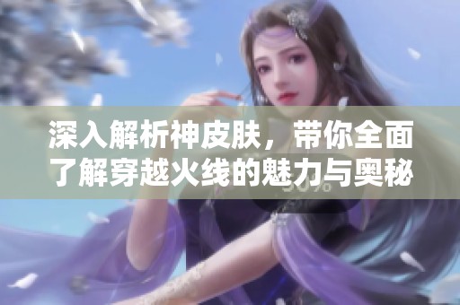 深入解析神皮膚，帶你全面了解穿越火線的魅力與奧秘