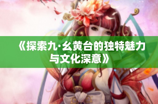 《探索九·幺黃臺的獨特魅力與文化深意》