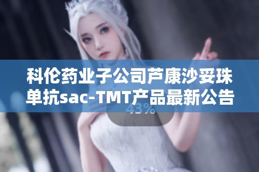 科倫藥業子公司蘆康沙妥珠單抗sac-TMT產品最新公告解析