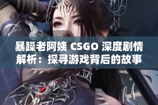 暴躁老阿姨 CSGO 深度劇情解析：探尋游戲背后的故事與角色
