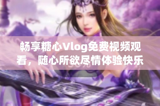 暢享糖心Vlog免費視頻觀看，隨心所欲盡情體驗快樂時光