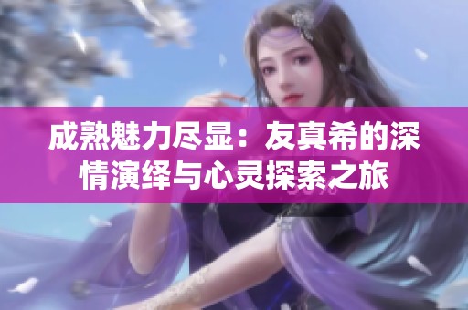 成熟魅力盡顯：友真希的深情演繹與心靈探索之旅
