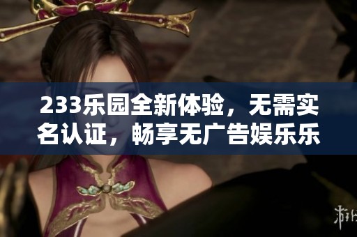 233樂園全新體驗，無需實名認證，暢享無廣告娛樂樂趣
