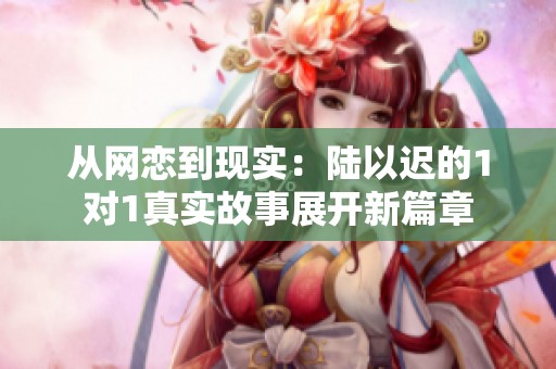 從網(wǎng)戀到現(xiàn)實：陸以遲的1對1真實故事展開新篇章