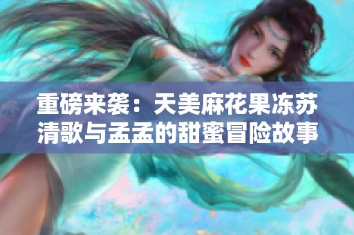 重磅來襲：天美麻花果凍蘇清歌與孟孟的甜蜜冒險故事