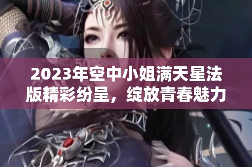 2023年空中小姐滿天星法版精彩紛呈，綻放青春魅力