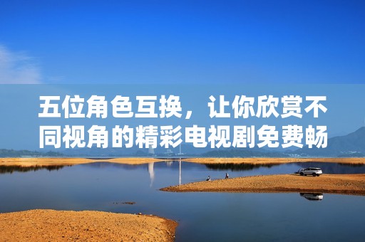 五位角色互換，讓你欣賞不同視角的精彩電視劇免費暢看