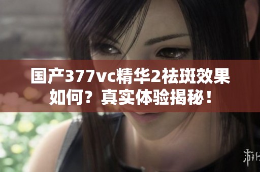 國產(chǎn)377vc精華2祛斑效果如何？真實體驗揭秘！