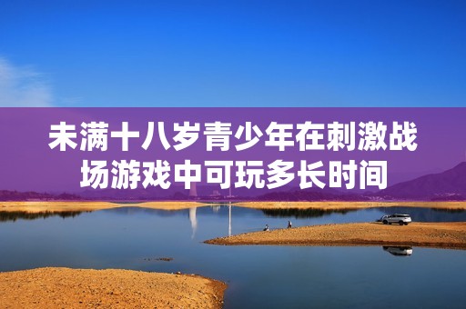 未滿十八歲青少年在刺激戰場游戲中可玩多長時間