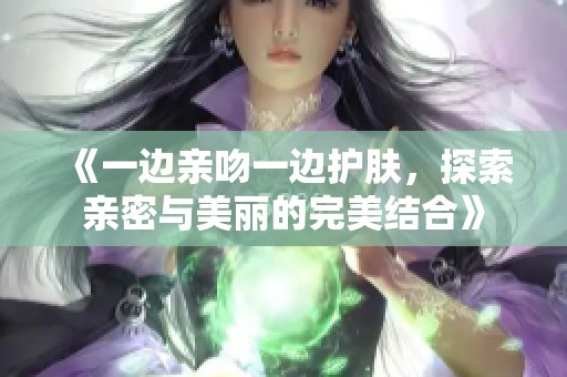 《一邊親吻一邊護膚，探索親密與美麗的完美結(jié)合》