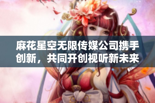 麻花星空無限傳媒公司攜手創新，共同開創視聽新未來