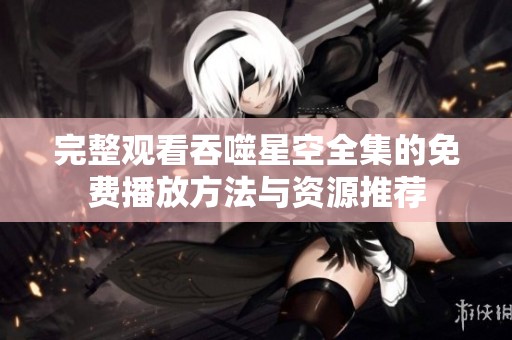 完整觀看吞噬星空全集的免費播放方法與資源推薦