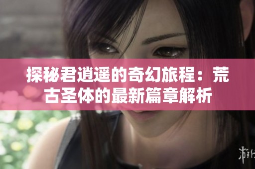 探秘君逍遙的奇幻旅程：荒古圣體的最新篇章解析